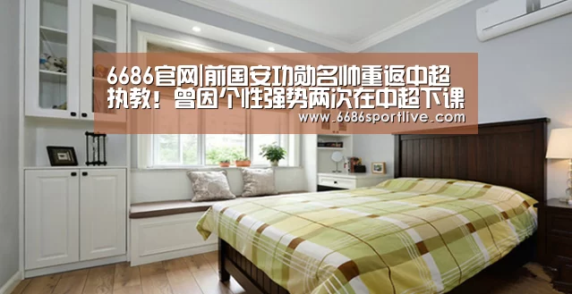 6686官网|前国安功勋名帅重返中超执教！曾因个性强势两次在中超下课